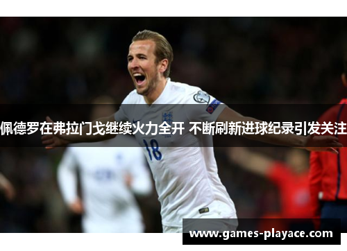佩德罗在弗拉门戈继续火力全开 不断刷新进球纪录引发关注 佩德罗在弗拉门戈继续火力全开 不断刷新进球纪录引发关注